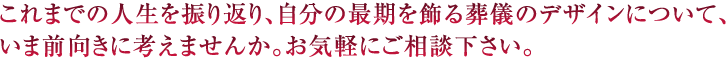 これまでの人生を振り返り、自分の最期を飾る葬儀のデザインについて、いま前向きに考えませんか。お気軽にご相談下さい。