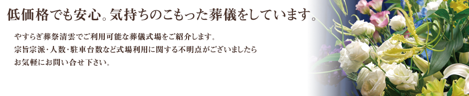 やすらぎ葬祭清雲でご利用可能な葬儀式場をご紹介します。宗旨宗派・人数・駐車台数など式場利用に関する不明点がございましたらお気軽にお問い合せ下さい。
