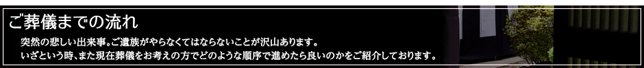 ご葬儀までの流れ：突然の悲しい出来事。ご遺族がやらなくてはならないことが沢山あります。いざという時、また現在葬儀をお考えの方でどのような順序で進めたら良いのかをご紹介しております。