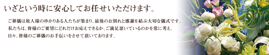 ご葬儀は故人さまのゆかりある人たちが集まり、最後のお別れと感謝を結ぶ大切な儀式です。私たちは、皆様のご要望にどれだけお応えできるか、ご満足頂いているのかを常に考え、日々、皆様のご葬儀のお手伝いをさせて頂いております。