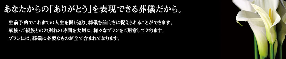 生前予約でこれまでの人生を振り返り、葬儀を前向きに捉えられることができます。家族・ご親族とのお別れの時間を大切に、様々なプランをご用意しております。プランには、葬儀に必要なものが全て含まれております。